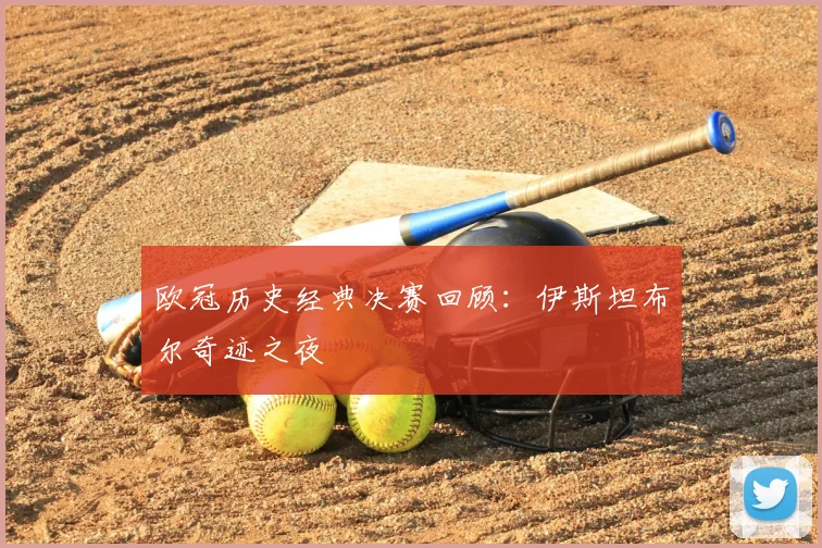 欧冠历史经典决赛回顾:伊斯坦布尔奇迹之夜