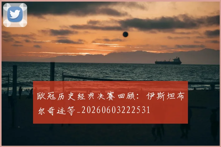 欧冠历史经典决赛回顾:伊斯坦布尔奇迹等_20260603222531