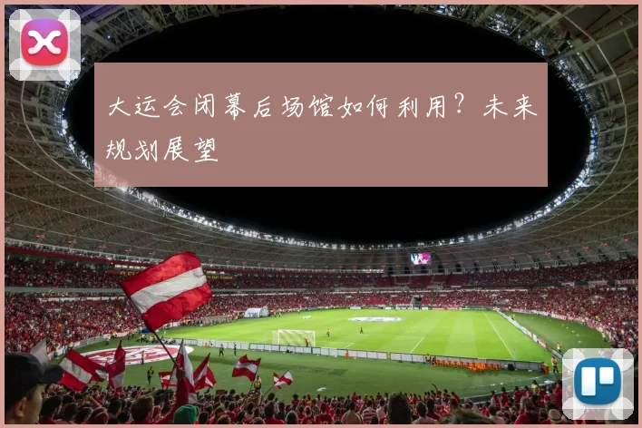 大运会闭幕后场馆如何利用？未来规划展望