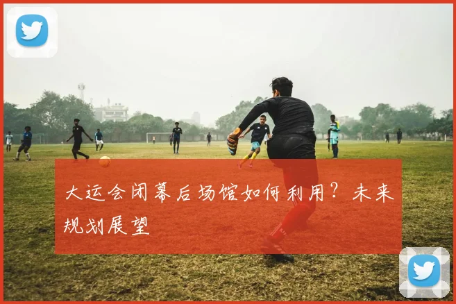 大运会闭幕后场馆如何利用?未来规划展望