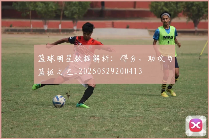 篮球明星数据解析：得分、助攻与篮板之王_20260529200413
