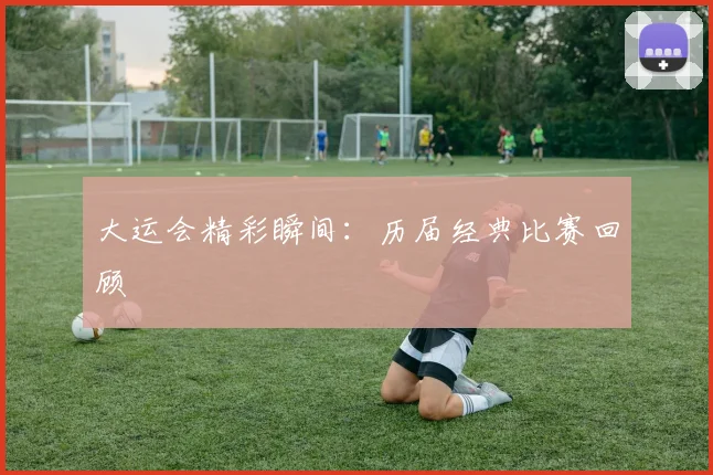 大运会精彩瞬间:历届经典比赛回顾